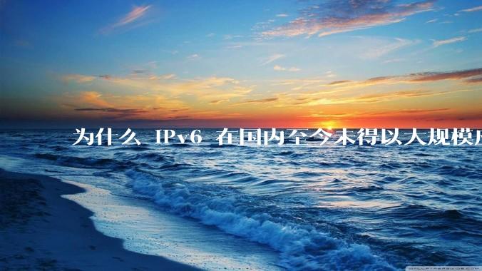 为什么 IPv6 在国内至今未得以大规模应用?